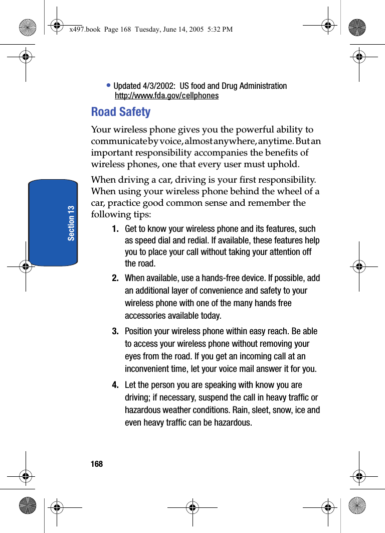 168Section 13&bull; Updated 4/3/2002:  US food and Drug Administrationhttp://www.fda.gov/cellphonesRoad SafetyYour wireless phone gives you the powerful ability to communicate by voice, almost anywhere, anytime. But an important responsibility accompanies the benefits of wireless phones, one that every user must uphold.When driving a car, driving is your first responsibility. When using your wireless phone behind the wheel of a car, practice good common sense and remember the following tips:1. Get to know your wireless phone and its features, such as speed dial and redial. If available, these features help you to place your call without taking your attention off the road.2. When available, use a hands-free device. If possible, add an additional layer of convenience and safety to your wireless phone with one of the many hands free accessories available today.3. Position your wireless phone within easy reach. Be able to access your wireless phone without removing your eyes from the road. If you get an incoming call at an inconvenient time, let your voice mail answer it for you.4. Let the person you are speaking with know you are driving; if necessary, suspend the call in heavy traffic or hazardous weather conditions. Rain, sleet, snow, ice and even heavy traffic can be hazardous.x497.book  Page 168  Tuesday, June 14, 2005  5:32 PM