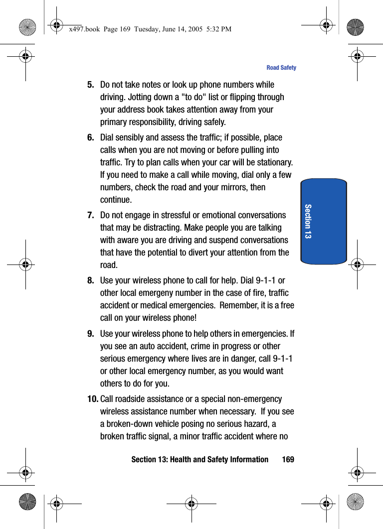 Section 13: Health and Safety Information 169Road SafetySection 135. Do not take notes or look up phone numbers while driving. Jotting down a "to do" list or flipping through your address book takes attention away from your primary responsibility, driving safely.6. Dial sensibly and assess the traffic; if possible, place calls when you are not moving or before pulling into traffic. Try to plan calls when your car will be stationary. If you need to make a call while moving, dial only a few numbers, check the road and your mirrors, then continue.7. Do not engage in stressful or emotional conversations that may be distracting. Make people you are talking with aware you are driving and suspend conversations that have the potential to divert your attention from the road.8. Use your wireless phone to call for help. Dial 9-1-1 or other local emergeny number in the case of fire, traffic accident or medical emergencies.  Remember, it is a free call on your wireless phone!9. Use your wireless phone to help others in emergencies. If you see an auto accident, crime in progress or other serious emergency where lives are in danger, call 9-1-1 or other local emergency number, as you would want others to do for you.10. Call roadside assistance or a special non-emergency wireless assistance number when necessary.  If you see a broken-down vehicle posing no serious hazard, a broken traffic signal, a minor traffic accident where no x497.book  Page 169  Tuesday, June 14, 2005  5:32 PM