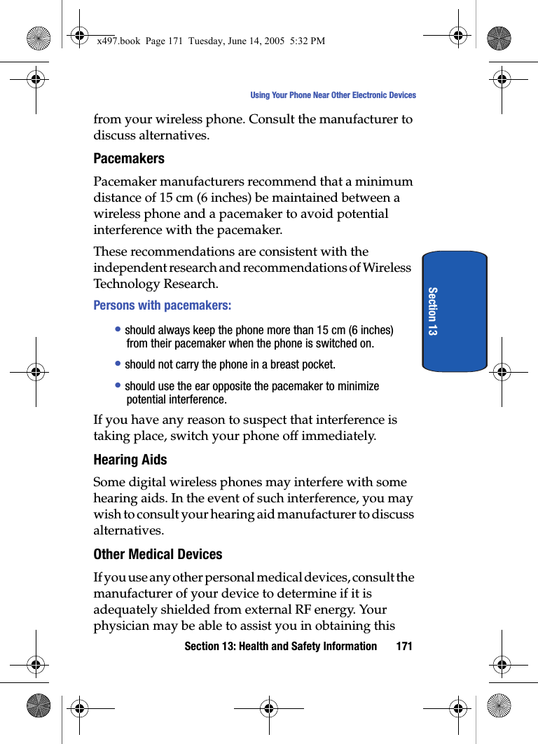Section 13: Health and Safety Information 171Using Your Phone Near Other Electronic DevicesSection 13from your wireless phone. Consult the manufacturer to discuss alternatives.PacemakersPacemaker manufacturers recommend that a minimum distance of 15 cm (6 inches) be maintained between a wireless phone and a pacemaker to avoid potential interference with the pacemaker.These recommendations are consistent with the independent research and recommendations of Wireless Technology Research.Persons with pacemakers:&bull; should always keep the phone more than 15 cm (6 inches) from their pacemaker when the phone is switched on.&bull; should not carry the phone in a breast pocket.&bull; should use the ear opposite the pacemaker to minimize potential interference.If you have any reason to suspect that interference is taking place, switch your phone off immediately.Hearing AidsSome digital wireless phones may interfere with some hearing aids. In the event of such interference, you may wish to consult your hearing aid manufacturer to discuss alternatives.Other Medical DevicesIf you use any other personal medical devices, consult the manufacturer of your device to determine if it is adequately shielded from external RF energy. Your physician may be able to assist you in obtaining this x497.book  Page 171  Tuesday, June 14, 2005  5:32 PM