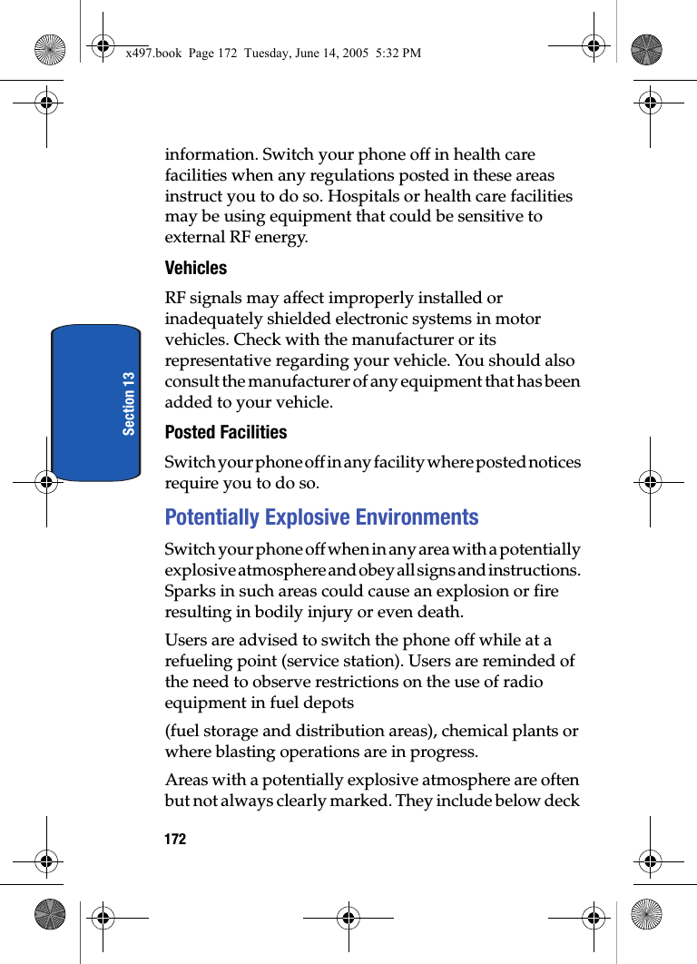 172Section 13information. Switch your phone off in health care facilities when any regulations posted in these areas instruct you to do so. Hospitals or health care facilities may be using equipment that could be sensitive to external RF energy.VehiclesRF signals may affect improperly installed or inadequately shielded electronic systems in motor vehicles. Check with the manufacturer or its representative regarding your vehicle. You should also consult the manufacturer of any equipment that has been added to your vehicle.Posted FacilitiesSwitch your phone off in any facility where posted notices require you to do so.Potentially Explosive EnvironmentsSwitch your phone off when in any area with a potentially explosive atmosphere and obey all signs and instructions. Sparks in such areas could cause an explosion or fire resulting in bodily injury or even death.Users are advised to switch the phone off while at a refueling point (service station). Users are reminded of the need to observe restrictions on the use of radio equipment in fuel depots(fuel storage and distribution areas), chemical plants or where blasting operations are in progress.Areas with a potentially explosive atmosphere are often but not always clearly marked. They include below deck x497.book  Page 172  Tuesday, June 14, 2005  5:32 PM