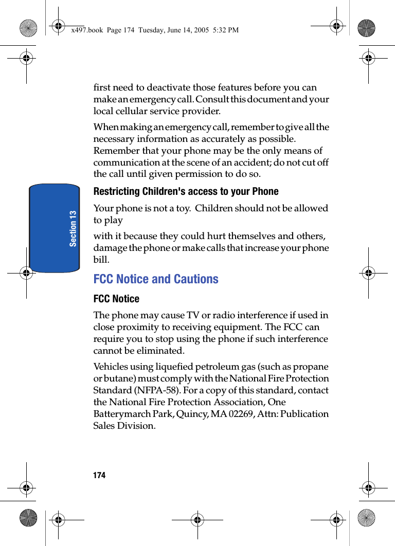 174Section 13first need to deactivate those features before you can make an emergency call. Consult this document and your local cellular service provider.When making an emergency call, remember to give all the necessary information as accurately as possible. Remember that your phone may be the only means of communication at the scene of an accident; do not cut off the call until given permission to do so.Restricting Children's access to your PhoneYour phone is not a toy.  Children should not be allowed to play with it because they could hurt themselves and others, damage the phone or make calls that increase your phone bill.FCC Notice and CautionsFCC NoticeThe phone may cause TV or radio interference if used in close proximity to receiving equipment. The FCC can require you to stop using the phone if such interference cannot be eliminated.Vehicles using liquefied petroleum gas (such as propane or butane) must comply with the National Fire Protection Standard (NFPA-58). For a copy of this standard, contact the National Fire Protection Association, One Batterymarch Park, Quincy, MA 02269, Attn: Publication Sales Division.x497.book  Page 174  Tuesday, June 14, 2005  5:32 PM