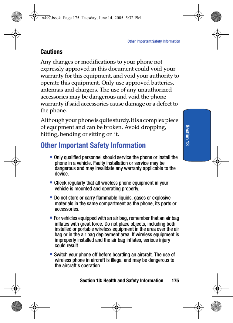Section 13: Health and Safety Information 175Other Important Safety InformationSection 13CautionsAny changes or modifications to your phone not expressly approved in this document could void your warranty for this equipment, and void your authority to operate this equipment. Only use approved batteries, antennas and chargers. The use of any unauthorized accessories may be dangerous and void the phone warranty if said accessories cause damage or a defect to the phone.Although your phone is quite sturdy, it is a complex piece of equipment and can be broken. Avoid dropping, hitting, bending or sitting on it.Other Important Safety Information&bull; Only qualified personnel should service the phone or install the phone in a vehicle. Faulty installation or service may be dangerous and may invalidate any warranty applicable to the device.&bull; Check regularly that all wireless phone equipment in your vehicle is mounted and operating properly.&bull; Do not store or carry flammable liquids, gases or explosive materials in the same compartment as the phone, its parts or accessories.&bull; For vehicles equipped with an air bag, remember that an air bag inflates with great force. Do not place objects, including both installed or portable wireless equipment in the area over the air bag or in the air bag deployment area. If wireless equipment is improperly installed and the air bag inflates, serious injury could result.&bull; Switch your phone off before boarding an aircraft. The use of wireless phone in aircraft is illegal and may be dangerous to the aircraft's operation.x497.book  Page 175  Tuesday, June 14, 2005  5:32 PM