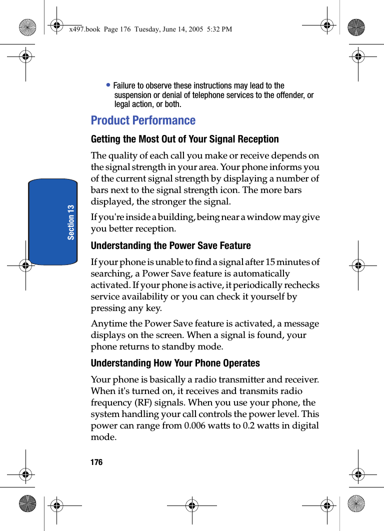176Section 13&bull; Failure to observe these instructions may lead to the suspension or denial of telephone services to the offender, or legal action, or both.Product PerformanceGetting the Most Out of Your Signal ReceptionThe quality of each call you make or receive depends on the signal strength in your area. Your phone informs you of the current signal strength by displaying a number of bars next to the signal strength icon. The more bars displayed, the stronger the signal.If you're inside a building, being near a window may give you better reception.Understanding the Power Save FeatureIf your phone is unable to find a signal after 15 minutes of searching, a Power Save feature is automatically activated. If your phone is active, it periodically rechecks service availability or you can check it yourself by pressing any key.Anytime the Power Save feature is activated, a message displays on the screen. When a signal is found, your phone returns to standby mode.Understanding How Your Phone OperatesYour phone is basically a radio transmitter and receiver. When it's turned on, it receives and transmits radio frequency (RF) signals. When you use your phone, the system handling your call controls the power level. This power can range from 0.006 watts to 0.2 watts in digital mode.x497.book  Page 176  Tuesday, June 14, 2005  5:32 PM