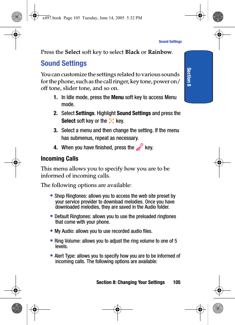 Section 8: Changing Your Settings 105Sound SettingsSection 8Press the Select soft key to select Black or Rainbow.Sound SettingsYou can customize the settings related to various sounds for the phone, such as the call ringer, key tone, power on/off tone, slider tone, and so on.1. In Idle mode, press the Menu soft key to access Menu mode.2. Select Settings. Highlight Sound Settings and press the Select soft key or the   key.3. Select a menu and then change the setting. If the menu has submenus, repeat as necessary.4. When you have finished, press the   key.Incoming CallsThis menu allows you to specify how you are to be informed of incoming calls. The following options are available:&bull; Shop Ringtones: allows you to access the web site preset by your service provider to download melodies. Once you have downloaded melodies, they are saved in the Audio folder.&bull; Default Ringtones: allows you to use the preloaded ringtones that come with your phone.&bull; My Audio: allows you to use recorded audio files.&bull; Ring Volume: allows you to adjust the ring volume to one of 5 levels.&bull; Alert Type: allows you to specify how you are to be informed of incoming calls. The following options are available:x497.book  Page 105  Tuesday, June 14, 2005  5:32 PM