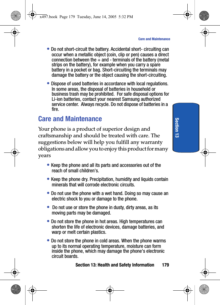 Section 13: Health and Safety Information 179Care and MaintenanceSection 13&bull; Do not short-circuit the battery. Accidental short- circuiting can occur when a metallic object (coin, clip or pen) causes a direct connection between the + and - terminals of the battery (metal strips on the battery), for example when you carry a spare battery in a pocket or bag. Short-circuiting the terminals may damage the battery or the object causing the short-circuiting.&bull; Dispose of used batteries in accordance with local regulations. In some areas, the disposal of batteries in household or business trash may be prohibited.  For safe disposal options for Li-ion batteries, contact your nearest Samsung authorized service center.  Always recycle. Do not dispose of batteries in a fire.Care and MaintenanceYour phone is a product of superior design and craftsmanship and should be treated with care. The suggestions below will help you fulfill any warranty obligations and allow you to enjoy this product for many years&bull; Keep the phone and all its parts and accessories out of the reach of small children's.&bull; Keep the phone dry. Precipitation, humidity and liquids contain minerals that will corrode electronic circuits.&bull; Do not use the phone with a wet hand. Doing so may cause an electric shock to you or damage to the phone.&bull;  Do not use or store the phone in dusty, dirty areas, as its moving parts may be damaged.&bull; Do not store the phone in hot areas. High temperatures can shorten the life of electronic devices, damage batteries, and warp or melt certain plastics.&bull; Do not store the phone in cold areas. When the phone warms up to its normal operating temperature, moisture can form inside the phone, which may damage the phone's electronic circuit boards.x497.book  Page 179  Tuesday, June 14, 2005  5:32 PM