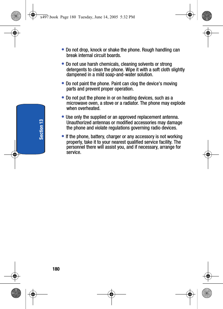 180Section 13&bull; Do not drop, knock or shake the phone. Rough handling can break internal circuit boards.&bull; Do not use harsh chemicals, cleaning solvents or strong detergents to clean the phone. Wipe it with a soft cloth slightly dampened in a mild soap-and-water solution.&bull; Do not paint the phone. Paint can clog the device's moving parts and prevent proper operation.&bull; Do not put the phone in or on heating devices, such as a microwave oven, a stove or a radiator. The phone may explode when overheated.&bull; Use only the supplied or an approved replacement antenna. Unauthorized antennas or modified accessories may damage the phone and violate regulations governing radio devices.&bull; If the phone, battery, charger or any accessory is not working properly, take it to your nearest qualified service facility. The personnel there will assist you, and if necessary, arrange for service.x497.book  Page 180  Tuesday, June 14, 2005  5:32 PM