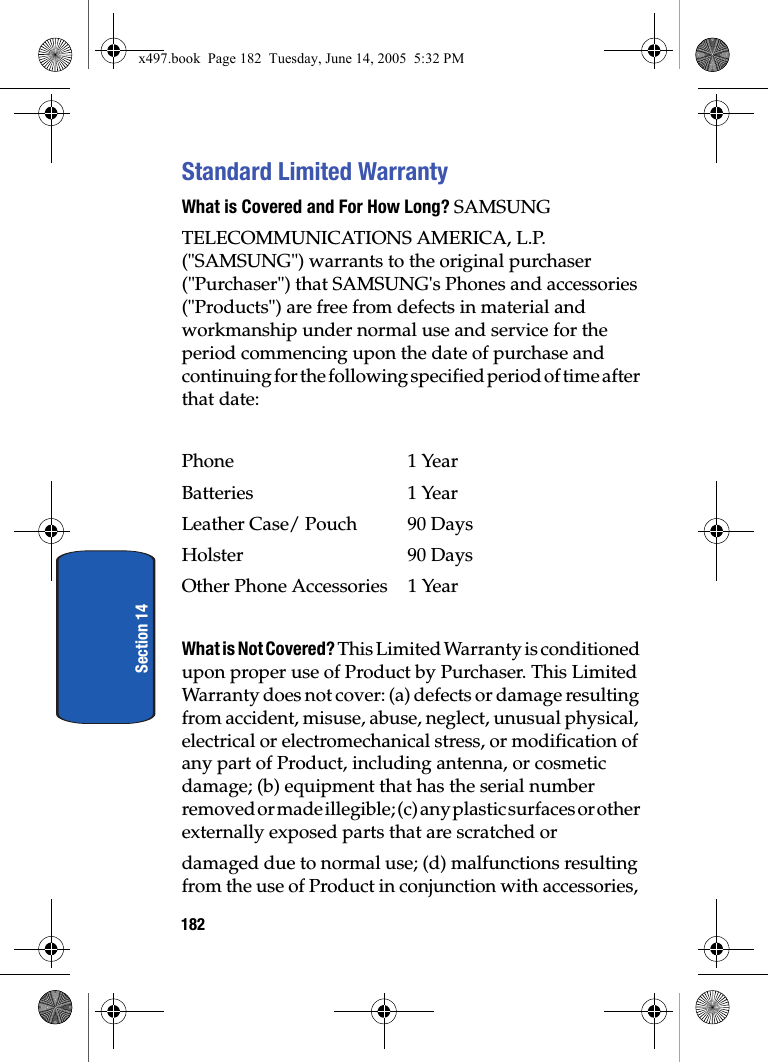 182Section 14Standard Limited WarrantyWhat is Covered and For How Long? SAMSUNGTELECOMMUNICATIONS AMERICA, L.P. ("SAMSUNG") warrants to the original purchaser ("Purchaser") that SAMSUNG's Phones and accessories ("Products") are free from defects in material and workmanship under normal use and service for the period commencing upon the date of purchase and continuing for the following specified period of time after that date:Phone 1 YearBatteries    1 YearLeather Case/ Pouch  90 DaysHolster 90 DaysOther Phone Accessories  1 YearWhat is Not Covered? This Limited Warranty is conditioned upon proper use of Product by Purchaser. This Limited Warranty does not cover: (a) defects or damage resulting from accident, misuse, abuse, neglect, unusual physical, electrical or electromechanical stress, or modification of any part of Product, including antenna, or cosmetic damage; (b) equipment that has the serial number removed or made illegible; (c) any plastic surfaces or other externally exposed parts that are scratched ordamaged due to normal use; (d) malfunctions resulting from the use of Product in conjunction with accessories, x497.book  Page 182  Tuesday, June 14, 2005  5:32 PM