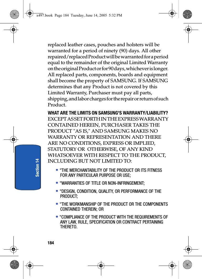 184Section 14replaced leather cases, pouches and holsters will be warranted for a period of ninety (90) days. All other repaired/replaced Product will be warranted for a period equal to the remainder of the original Limited Warranty on the original Product or for 90 days, whichever is longer. All replaced parts, components, boards and equipment shall become the property of SAMSUNG. If SAMSUNG determines that any Product is not covered by this Limited Warranty, Purchaser must pay all parts, shipping, and labor charges for the repair or return of such Product.WHAT ARE THE LIMITS ON SAMSUNG'S WARRANTY/LIABILITY? EXCEPT AS SET FORTH IN THE EXPRESS WARRANTY CONTAINED HEREIN, PURCHASER TAKES THE PRODUCT "AS IS," AND SAMSUNG MAKES NO WARRANTY OR REPRESENTATION AND THERE ARE NO CONDITIONS, EXPRESS OR IMPLIED, STATUTORY OR  OTHERWISE, OF ANY KIND WHATSOEVER WITH RESPECT TO THE PRODUCT, INCLUDING BUT NOT LIMITED TO:&bull; "THE MERCHANTABILITY OF THE PRODUCT OR ITS FITNESS FOR ANY PARTICULAR PURPOSE OR USE;&bull; "WARRANTIES OF TITLE OR NON-INFRINGEMENT;&bull; "DESIGN, CONDITION, QUALITY, OR PERFORMANCE OF THE PRODUCT;&bull; "THE WORKMANSHIP OF THE PRODUCT OR THE COMPONENTS CONTAINED THEREIN; OR&bull; "COMPLIANCE OF THE PRODUCT WITH THE REQUIREMENTS OF ANY LAW, RULE, SPECIFICATION OR CONTRACT PERTAINING THERETO.x497.book  Page 184  Tuesday, June 14, 2005  5:32 PM