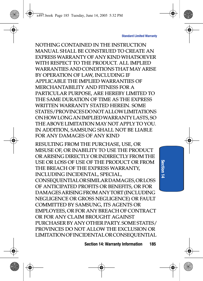 Section 14: Warranty Information 185Standard Limited WarrantySection 14NOTHING CONTAINED IN THE INSTRUCTION MANUAL SHALL BE CONSTRUED TO CREATE AN EXPRESS WARRANTY OF ANY KIND WHATSOEVER WITH RESPECT TO THE PRODUCT. ALL IMPLIED WARRANTIES AND CONDITIONS THAT MAY ARISE BY OPERATION OF LAW, INCLUDING IF APPLICABLE THE IMPLIED WARRANTIES OF MERCHANTABILITY AND FITNESS FOR A PARTICULAR PURPOSE, ARE HEREBY LIMITED TO THE SAME DURATION OF TIME AS THE EXPRESS WRITTEN WARRANTY STATED HEREIN. SOME STATES/PROVINCES DO NOT ALLOW LIMITATIONS ON HOW LONG AN IMPLIED WARRANTY LASTS, SO THE ABOVE LIMITATION MAY NOT APPLY TO YOU. IN ADDITION, SAMSUNG SHALL NOT BE LIABLE FOR ANY DAMAGES OF ANY KINDRESULTING FROM THE PURCHASE, USE, OR MISUSE OF, OR INABILITY TO USE THE PRODUCT OR ARISING DIRECTLY OR INDIRECTLY FROM THE USE OR LOSS OF USE OF THE PRODUCT OR FROM THE BREACH OF THE EXPRESS WARRANTY, INCLUDING INCIDENTAL, SPECIAL, CONSEQUENTIAL OR SIMILAR DAMAGES, OR LOSS OF ANTICIPATED PROFITS OR BENEFITS, OR FOR DAMAGES ARISING FROM ANY TORT (INCLUDING NEGLIGENCE OR GROSS NEGLIGENCE) OR FAULT COMMITTED BY SAMSUNG, ITS AGENTS OR EMPLOYEES, OR FOR ANY BREACH OF CONTRACT OR FOR ANY CLAIM BROUGHT AGAINST PURCHASER BY ANY OTHER PARTY. SOME STATES/PROVINCES DO NOT ALLOW THE EXCLUSION OR LIMITATION OF INCIDENTAL OR CONSEQUENTIAL x497.book  Page 185  Tuesday, June 14, 2005  5:32 PM