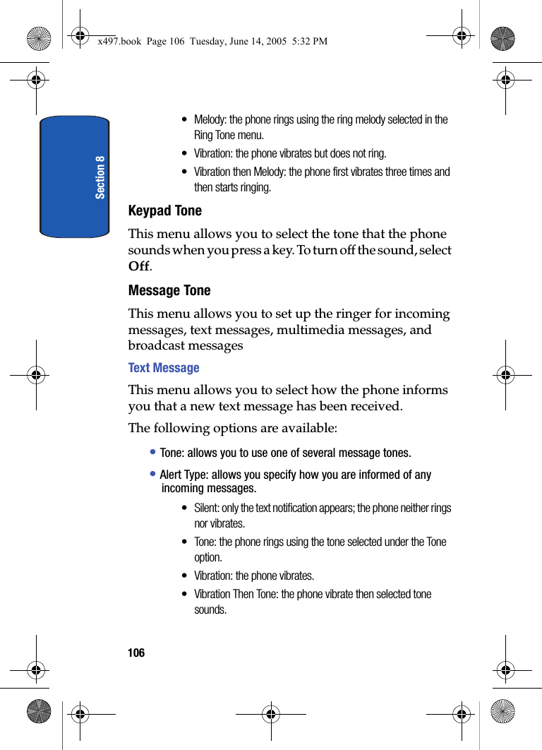 Section 8106&bull; Melody: the phone rings using the ring melody selected in the Ring Tone menu.&bull; Vibration: the phone vibrates but does not ring.&bull; Vibration then Melody: the phone first vibrates three times and then starts ringing.Keypad ToneThis menu allows you to select the tone that the phone sounds when you press a key. To turn off the sound, select Off.Message ToneThis menu allows you to set up the ringer for incoming messages, text messages, multimedia messages, and broadcast messagesText MessageThis menu allows you to select how the phone informs you that a new text message has been received.The following options are available:&bull; Tone: allows you to use one of several message tones. &bull; Alert Type: allows you specify how you are informed of any incoming messages. &bull; Silent: only the text notification appears; the phone neither rings nor vibrates.&bull; Tone: the phone rings using the tone selected under the Tone option. &bull; Vibration: the phone vibrates.&bull; Vibration Then Tone: the phone vibrate then selected tone sounds.x497.book  Page 106  Tuesday, June 14, 2005  5:32 PM