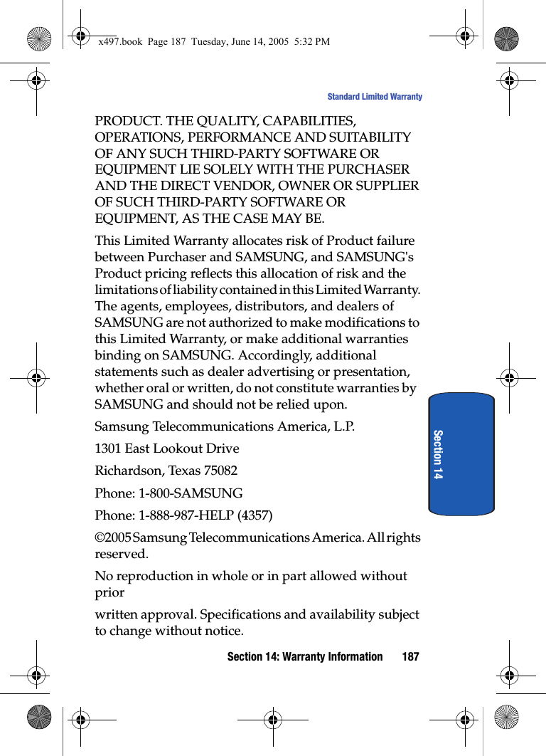 Section 14: Warranty Information 187Standard Limited WarrantySection 14PRODUCT. THE QUALITY, CAPABILITIES, OPERATIONS, PERFORMANCE AND SUITABILITY OF ANY SUCH THIRD-PARTY SOFTWARE OR EQUIPMENT LIE SOLELY WITH THE PURCHASER AND THE DIRECT VENDOR, OWNER OR SUPPLIER OF SUCH THIRD-PARTY SOFTWARE OR EQUIPMENT, AS THE CASE MAY BE.This Limited Warranty allocates risk of Product failure between Purchaser and SAMSUNG, and SAMSUNG's Product pricing reflects this allocation of risk and the limitations of liability contained in this Limited Warranty. The agents, employees, distributors, and dealers of SAMSUNG are not authorized to make modifications to this Limited Warranty, or make additional warranties binding on SAMSUNG. Accordingly, additional statements such as dealer advertising or presentation, whether oral or written, do not constitute warranties by SAMSUNG and should not be relied upon.Samsung Telecommunications America, L.P.1301 East Lookout DriveRichardson, Texas 75082Phone: 1-800-SAMSUNGPhone: 1-888-987-HELP (4357)&copy;2005 Samsung Telecommunications America. All rights reserved.No reproduction in whole or in part allowed without priorwritten approval. Specifications and availability subject to change without notice.x497.book  Page 187  Tuesday, June 14, 2005  5:32 PM