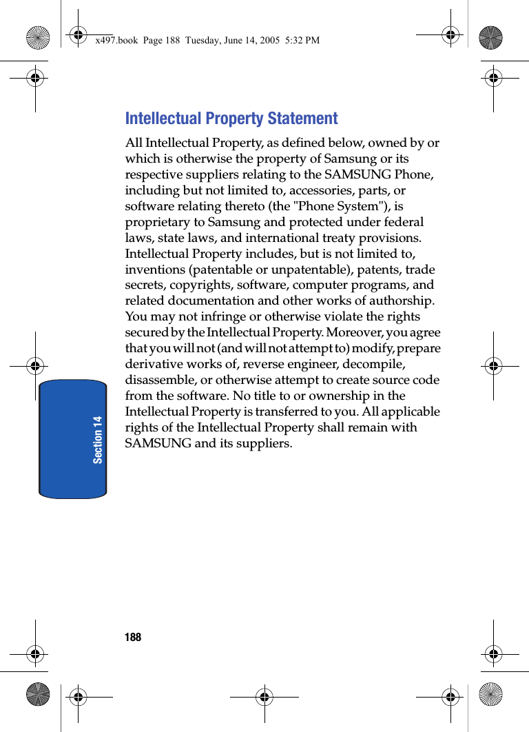 188Section 14Intellectual Property StatementAll Intellectual Property, as defined below, owned by or which is otherwise the property of Samsung or its respective suppliers relating to the SAMSUNG Phone, including but not limited to, accessories, parts, or software relating thereto (the "Phone System"), is proprietary to Samsung and protected under federal laws, state laws, and international treaty provisions. Intellectual Property includes, but is not limited to, inventions (patentable or unpatentable), patents, trade secrets, copyrights, software, computer programs, and related documentation and other works of authorship. You may not infringe or otherwise violate the rights secured by the Intellectual Property. Moreover, you agree that you will not (and will not attempt to) modify, prepare derivative works of, reverse engineer, decompile, disassemble, or otherwise attempt to create source code from the software. No title to or ownership in the Intellectual Property is transferred to you. All applicable rights of the Intellectual Property shall remain with SAMSUNG and its suppliers.x497.book  Page 188  Tuesday, June 14, 2005  5:32 PM