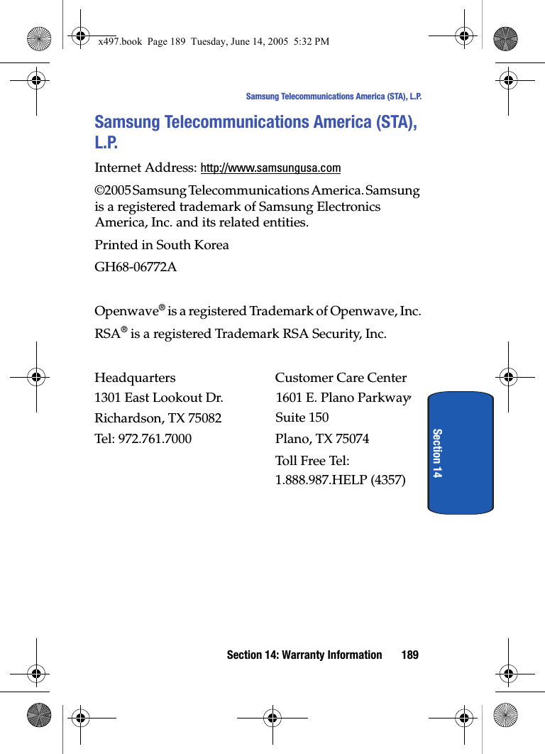 Section 14: Warranty Information 189Samsung Telecommunications America (STA), L.P.Section 14Samsung Telecommunications America (STA), L.P.Internet Address: http://www.samsungusa.com&copy;2005 Samsung Telecommunications America. Samsung is a registered trademark of Samsung Electronics America, Inc. and its related entities.Printed in South KoreaGH68-06772AOpenwave&reg; is a registered Trademark of Openwave, Inc.RSA&reg; is a registered Trademark RSA Security, Inc.Headquarters  Customer Care Center1301 East Lookout Dr. 1601 E. Plano Parkway, Suite 150Richardson, TX 75082 Plano, TX 75074Tel: 972.761.7000 Toll Free Tel: 1.888.987.HELP (4357)x497.book  Page 189  Tuesday, June 14, 2005  5:32 PM