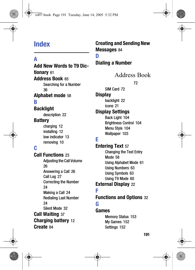 191IndexAAdd New Words to T9 Dic-tionary 61Address Book 65Searching for a Number 36Alphabet mode 58BBacklightdescription 22Batterycharging 12installing 12low indicator 13removing 10CCall Functions 23Adjusting the Call Volume 26Answering a Call 26Call Log 27Correcting the Number 24Making a Call 24Redialing Last Number 24Silent Mode 32Call Waiting 37Charging battery 12Create 84Creating and Sending New Messages 84DDialing a NumberAddress Book72SIM Card 72Displaybacklight 22icons 21Display SettingsBack Light 104Brightness Control 104Menu Style 104Wallpaper 103EEntering Text 57Changing the Text Entry Mode 58Using Alphabet Mode 61Using Numbers 63Using Symbols 63Using T9 Mode 60External Display 22FFunctions and Options 32GGamesMemory Status 153My Games 152Settings 152x497.book  Page 191  Tuesday, June 14, 2005  5:32 PM