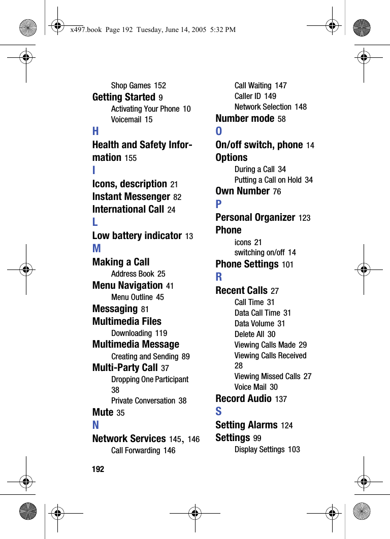 192Shop Games 152Getting Started 9Activating Your Phone 10Voicemail 15HHealth and Safety Infor-mation 155IIcons, description 21Instant Messenger 82International Call 24LLow battery indicator 13MMaking a CallAddress Book 25Menu Navigation 41Menu Outline 45Messaging 81Multimedia FilesDownloading 119Multimedia MessageCreating and Sending 89Multi-Party Call 37Dropping One Participant 38Private Conversation 38Mute 35NNetwork Services 145, 146Call Forwarding 146Call Waiting 147Caller ID 149Network Selection 148Number mode 58OOn/off switch, phone 14OptionsDuring a Call 34Putting a Call on Hold 34Own Number 76PPersonal Organizer 123Phoneicons 21switching on/off 14Phone Settings 101RRecent Calls 27Call Time 31Data Call Time 31Data Volume 31Delete All 30Viewing Calls Made 29Viewing Calls Received 28Viewing Missed Calls 27Voice Mail 30Record Audio 137SSetting Alarms 124Settings 99Display Settings 103x497.book  Page 192  Tuesday, June 14, 2005  5:32 PM