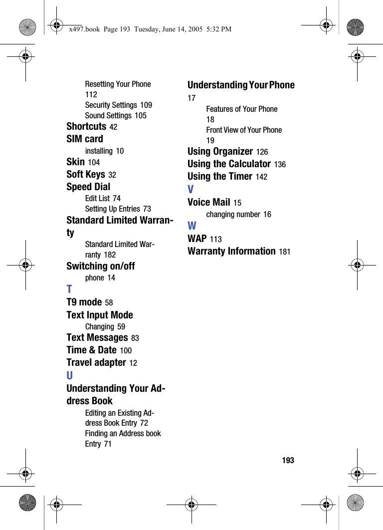193Resetting Your Phone 112Security Settings 109Sound Settings 105Shortcuts 42SIM cardinstalling 10Skin 104Soft Keys 32Speed DialEdit List 74Setting Up Entries 73Standard Limited Warran-tyStandard Limited War-ranty 182Switching on/offphone 14TT9 mode 58Text Input ModeChanging 59Text Messages 83Time &amp; Date 100Travel adapter 12UUnderstanding Your Ad-dress BookEditing an Existing Ad-dress Book Entry 72Finding an Address book Entry 71Understanding Your Phone 17Features of Your Phone 18Front View of Your Phone 19Using Organizer 126Using the Calculator 136Using the Timer 142VVoice Mail 15changing number 16WWAP 113Warranty Information 181x497.book  Page 193  Tuesday, June 14, 2005  5:32 PM