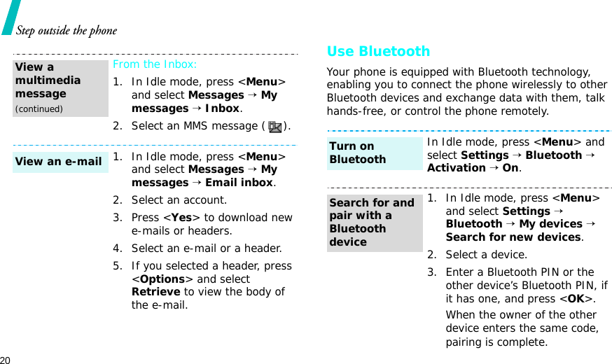 20Step outside the phoneUse BluetoothYour phone is equipped with Bluetooth technology, enabling you to connect the phone wirelessly to other Bluetooth devices and exchange data with them, talk hands-free, or control the phone remotely.From the Inbox:1. In Idle mode, press &lt;Menu&gt; and select Messages → My messages → Inbox.2. Select an MMS message ( ).1. In Idle mode, press &lt;Menu&gt; and select Messages → My messages → Email inbox.2. Select an account.3. Press &lt;Yes&gt; to download new e-mails or headers.4. Select an e-mail or a header.5. If you selected a header, press &lt;Options&gt; and select Retrieve to view the body of the e-mail.View a multimedia message(continued)View an e-mailIn Idle mode, press &lt;Menu&gt; and select Settings → Bluetooth → Activation → On.1. In Idle mode, press &lt;Menu&gt; and select Settings → Bluetooth → My devices → Search for new devices.2. Select a device.3. Enter a Bluetooth PIN or the other device’s Bluetooth PIN, if it has one, and press &lt;OK&gt;.When the owner of the other device enters the same code, pairing is complete.Turn on BluetoothSearch for and pair with a Bluetooth device
