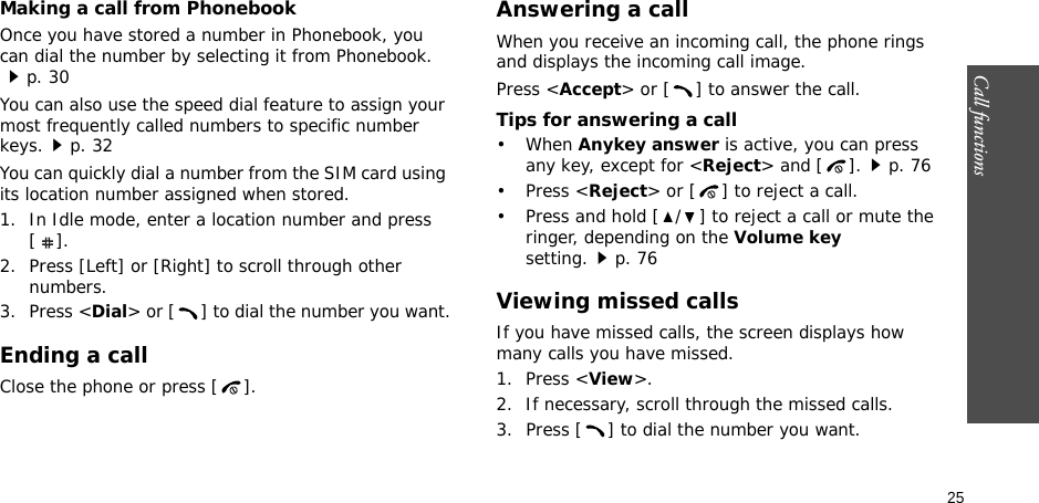 Call functions    25Making a call from PhonebookOnce you have stored a number in Phonebook, you can dial the number by selecting it from Phonebook.p. 30You can also use the speed dial feature to assign your most frequently called numbers to specific number keys.p. 32You can quickly dial a number from the SIM card using its location number assigned when stored.1. In Idle mode, enter a location number and press [].2. Press [Left] or [Right] to scroll through other numbers.3. Press &lt;Dial&gt; or [ ] to dial the number you want.Ending a callClose the phone or press [ ].Answering a callWhen you receive an incoming call, the phone rings and displays the incoming call image. Press &lt;Accept&gt; or [ ] to answer the call.Tips for answering a call• When Anykey answer is active, you can press any key, except for &lt;Reject&gt; and [ ].p. 76• Press &lt;Reject&gt; or [ ] to reject a call.• Press and hold [ / ] to reject a call or mute the ringer, depending on the Volume key setting.p. 76Viewing missed callsIf you have missed calls, the screen displays how many calls you have missed.1. Press &lt;View&gt;.2. If necessary, scroll through the missed calls.3. Press [ ] to dial the number you want.