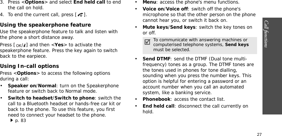 Call functions    273. Press &lt;Options&gt; and select End held call to end the call on hold.4. To end the current call, press [ ].Using the speakerphone featureUse the speakerphone feature to talk and listen with the phone a short distance away.Press [ ] and then &lt;Yes&gt; to activate the speakerphone feature. Press the key again to switch back to the earpiece.Using In-call optionsPress &lt;Options&gt; to access the following options during a call:•Speaker on/Normal: turn on the Speakerphone feature or switch back to Normal mode.•Switch to headset/Switch to phone: switch the call to a Bluetooth headset or hands-free car kit or back to the phone. To use this feature, you first need to connect your headset to the phone.p. 83•Menu: access the phone&apos;s menu functions.•Voice on/Voice off: switch off the phone&apos;s microphone so that the other person on the phone cannot hear you, or switch it back on.•Mute keys/Send keys: switch the key tones on or off.•Send DTMF: send the DTMF (Dual tone multi-frequency) tones as a group. The DTMF tones are the tones used in phones for tone dialling, sounding when you press the number keys. This option is helpful for entering a password or an account number when you call an automated system, like a banking service.•Phonebook: access the contact list.•End held call: disconnect the call currently on hold.To communicate with answering machines or computerised telephone systems, Send keys must be selected.