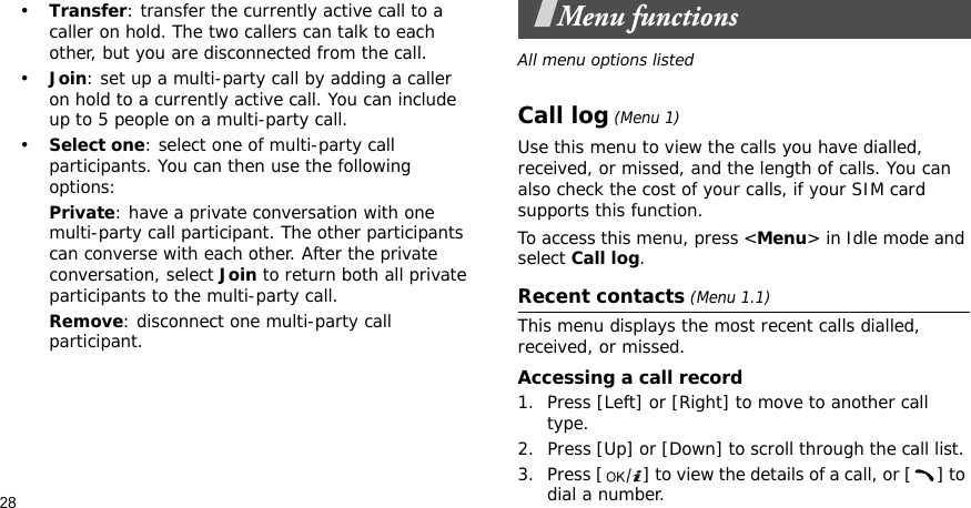 28•Transfer: transfer the currently active call to a caller on hold. The two callers can talk to each other, but you are disconnected from the call.•Join: set up a multi-party call by adding a caller on hold to a currently active call. You can include up to 5 people on a multi-party call.•Select one: select one of multi-party call participants. You can then use the following options:Private: have a private conversation with one multi-party call participant. The other participants can converse with each other. After the private conversation, select Join to return both all private participants to the multi-party call.Remove: disconnect one multi-party call participant.Menu functionsAll menu options listedCall log (Menu 1)Use this menu to view the calls you have dialled, received, or missed, and the length of calls. You can also check the cost of your calls, if your SIM card supports this function.To access this menu, press &lt;Menu&gt; in Idle mode and select Call log.Recent contacts (Menu 1.1)This menu displays the most recent calls dialled, received, or missed. Accessing a call record1. Press [Left] or [Right] to move to another call type.2. Press [Up] or [Down] to scroll through the call list. 3. Press [ ] to view the details of a call, or [ ] to dial a number.