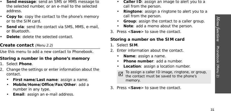 Menu functions    Phonebook (Menu 2)31•Send message: send an SMS or MMS message to the selected number, or an e-mail to the selected address.•Copy to: copy the contact to the phone’s memory or to the SIM card.•Send via: send the contact via SMS, MMS, e-mail, or Bluetooth. •Delete: delete the selected contact.Create contact (Menu 2.2)Use this menu to add a new contact to Phonebook.Storing a number in the phone’s memory1. Select Phone.2. Change the settings or enter information about the contact.•First name/Last name: assign a name.•Mobile/Home/Office/Fax/Other: add a number in any type.•Email: assign an e-mail address.•Caller ID: assign an image to alert you to a call from the person.•Ringtone: assign a ringtone to alert you to a call from the person.•Group: assign the contact to a caller group.•Note: add a memo about the person.3. Press &lt;Save&gt; to save the contact.Storing a number on the SIM card1. Select SIM.2. Enter information about the contact.•Name: assign a name.•Phone number: add a number.•Location: assign a location number.3. Press &lt;Save&gt; to save the contact.To assign a caller ID image, ringtone, or group, the contact must be saved to the phone’s memory.