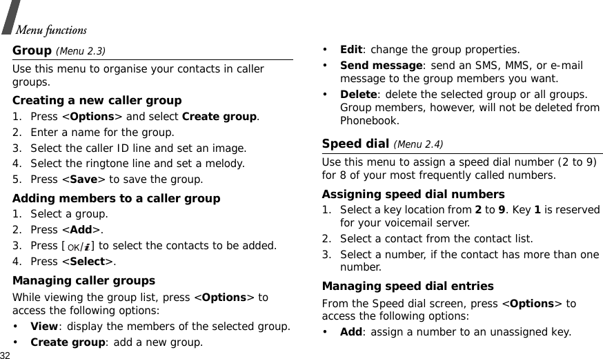 32Menu functionsGroup (Menu 2.3)Use this menu to organise your contacts in caller groups.Creating a new caller group1. Press &lt;Options&gt; and select Create group.2. Enter a name for the group.3. Select the caller ID line and set an image.4. Select the ringtone line and set a melody.5. Press &lt;Save&gt; to save the group.Adding members to a caller group1. Select a group.2. Press &lt;Add&gt;.3. Press [ ] to select the contacts to be added.4. Press &lt;Select&gt;.Managing caller groupsWhile viewing the group list, press &lt;Options&gt; to access the following options:•View: display the members of the selected group.•Create group: add a new group.•Edit: change the group properties.•Send message: send an SMS, MMS, or e-mail message to the group members you want.•Delete: delete the selected group or all groups. Group members, however, will not be deleted from Phonebook.Speed dial (Menu 2.4)Use this menu to assign a speed dial number (2 to 9) for 8 of your most frequently called numbers.Assigning speed dial numbers1. Select a key location from 2 to 9. Key 1 is reserved for your voicemail server.2. Select a contact from the contact list.3. Select a number, if the contact has more than one number.Managing speed dial entriesFrom the Speed dial screen, press &lt;Options&gt; to access the following options:•Add: assign a number to an unassigned key.