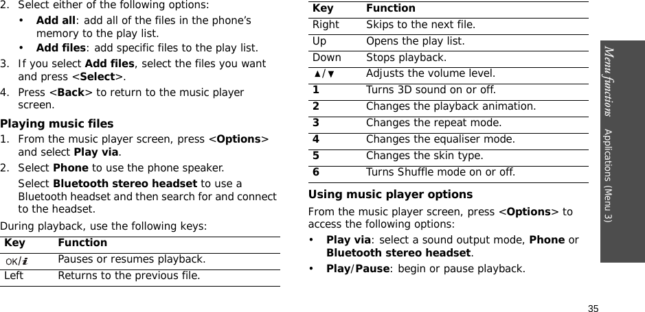 Menu functions    Applications (Menu 3)352. Select either of the following options:•Add all: add all of the files in the phone’s memory to the play list.•Add files: add specific files to the play list.3. If you select Add files, select the files you want and press &lt;Select&gt;.4. Press &lt;Back&gt; to return to the music player screen.Playing music files1. From the music player screen, press &lt;Options&gt; and select Play via.2. Select Phone to use the phone speaker.Select Bluetooth stereo headset to use a Bluetooth headset and then search for and connect to the headset.During playback, use the following keys:Using music player optionsFrom the music player screen, press &lt;Options&gt; to access the following options:•Play via: select a sound output mode, Phone or Bluetooth stereo headset.•Play/Pause: begin or pause playback.Key FunctionPauses or resumes playback.Left Returns to the previous file.Right Skips to the next file.Up Opens the play list.Down Stops playback./ Adjusts the volume level.1Turns 3D sound on or off.2Changes the playback animation.3Changes the repeat mode.4Changes the equaliser mode.5Changes the skin type.6Turns Shuffle mode on or off.Key Function