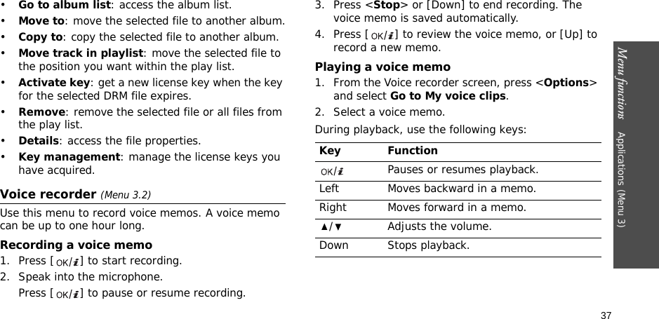Menu functions    Applications (Menu 3)37•Go to album list: access the album list.•Move to: move the selected file to another album.•Copy to: copy the selected file to another album.•Move track in playlist: move the selected file to the position you want within the play list.•Activate key: get a new license key when the key for the selected DRM file expires.•Remove: remove the selected file or all files from the play list.•Details: access the file properties.•Key management: manage the license keys you have acquired.Voice recorder (Menu 3.2)Use this menu to record voice memos. A voice memo can be up to one hour long.Recording a voice memo1. Press [ ] to start recording.2. Speak into the microphone. Press [ ] to pause or resume recording.3. Press &lt;Stop&gt; or [Down] to end recording. The voice memo is saved automatically.4. Press [ ] to review the voice memo, or [Up] to record a new memo.Playing a voice memo1. From the Voice recorder screen, press &lt;Options&gt; and select Go to My voice clips.2. Select a voice memo.During playback, use the following keys:Key FunctionPauses or resumes playback.Left Moves backward in a memo.Right Moves forward in a memo./ Adjusts the volume.Down Stops playback.