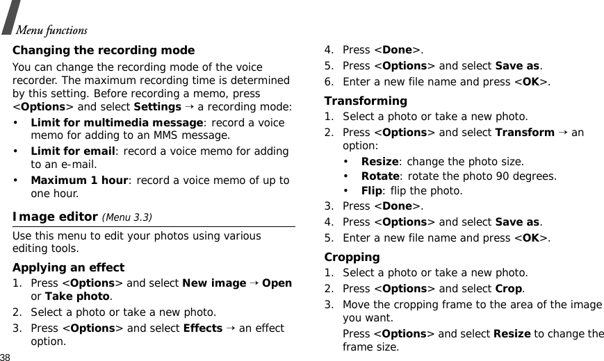 38Menu functionsChanging the recording modeYou can change the recording mode of the voice recorder. The maximum recording time is determined by this setting. Before recording a memo, press &lt;Options&gt; and select Settings → a recording mode:•Limit for multimedia message: record a voice memo for adding to an MMS message.•Limit for email: record a voice memo for adding to an e-mail.•Maximum 1 hour: record a voice memo of up to one hour.Image editor (Menu 3.3)Use this menu to edit your photos using various editing tools.Applying an effect1. Press &lt;Options&gt; and select New image → Open or Take photo.2. Select a photo or take a new photo.3. Press &lt;Options&gt; and select Effects → an effect option.4. Press &lt;Done&gt;.5. Press &lt;Options&gt; and select Save as.6. Enter a new file name and press &lt;OK&gt;. Transforming1. Select a photo or take a new photo.2. Press &lt;Options&gt; and select Transform → an option:•Resize: change the photo size.•Rotate: rotate the photo 90 degrees.•Flip: flip the photo.3. Press &lt;Done&gt;.4. Press &lt;Options&gt; and select Save as.5. Enter a new file name and press &lt;OK&gt;. Cropping1. Select a photo or take a new photo.2. Press &lt;Options&gt; and select Crop.3. Move the cropping frame to the area of the image you want. Press &lt;Options&gt; and select Resize to change the frame size.