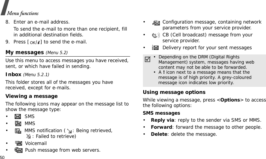 50Menu functions8. Enter an e-mail address.To send the e-mail to more than one recipient, fill in additional destination fields. 9. Press [ ] to send the e-mail. My messages (Menu 5.2)Use this menu to access messages you have received, sent, or which have failed in sending.Inbox (Menu 5.2.1)This folder stores all of the messages you have received, except for e-mails.Viewing a messageThe following icons may appear on the message list to show the message type: • SMS• MMS•  MMS notification ( : Being retrieved, : Failed to retrieve)• Voicemail•  Push message from web servers.•  Configuration message, containing network parameters from your service provider.•  CB (Cell broadcast) message from your service provider.•  Delivery report for your sent messagesUsing message optionsWhile viewing a message, press &lt;Options&gt; to access the following options:SMS messages•Reply via: reply to the sender via SMS or MMS. •Forward: forward the message to other people.•Delete: delete the message.•  Depending on the DRM (Digital Rights    Management) system, messages having web   content may not be able to be forwarded. •  A ! icon next to a message means that the    message is of high priority. A grey-coloured     message icon indicates low priority.