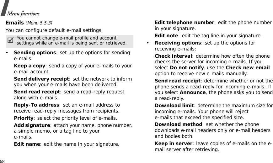 58Menu functionsEmails (Menu 5.5.3)You can configure default e-mail settings.•Sending options: set up the options for sending e-mails:Keep a copy: send a copy of your e-mails to your e-mail account.Send delivery receipt: set the network to inform you when your e-mails have been delivered.Send read receipt: send a read-reply request along with e-mails.Reply-To address: set an e-mail address to receive read-reply messages from recipients. Priority: select the priority level of e-mails.Add signature: attach your name, phone number, a simple memo, or a tag line to youre-mails.Edit name: edit the name in your signature.Edit telephone number: edit the phone number in your signature.Edit note: edit the tag line in your signature.•Receiving options: set up the options for receiving e-mails:Check interval: determine how often the phone checks the server for incoming e-mails. If you select Do not notify, use the Check new email option to receive new e-mails manually.Send read receipt: determine whether or not the phone sends a read-reply for incoming e-mails. If you select Announce, the phone asks you to send a read-reply.Download limit: determine the maximum size for incoming e-mails. Your phone will reject e-mails that exceed the specified size.Download method: set whether the phone downloads e-mail headers only or e-mail headers and bodies both.Keep in server: leave copies of e-mails on the e-mail server after retrieving.You cannot change e-mail profile and account settings while an e-mail is being sent or retrieved.
