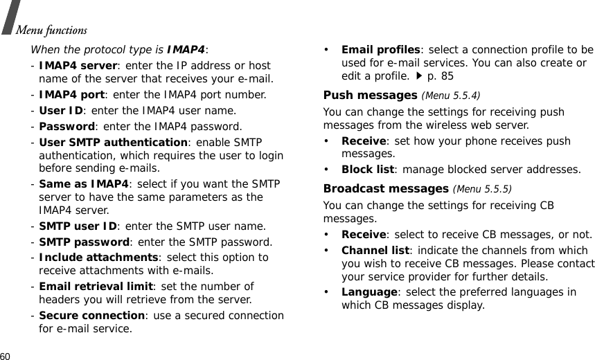 60Menu functionsWhen the protocol type is IMAP4:- IMAP4 server: enter the IP address or host name of the server that receives your e-mail.- IMAP4 port: enter the IMAP4 port number.- User ID: enter the IMAP4 user name.- Password: enter the IMAP4 password.- User SMTP authentication: enable SMTP authentication, which requires the user to login before sending e-mails.- Same as IMAP4: select if you want the SMTP server to have the same parameters as the IMAP4 server.- SMTP user ID: enter the SMTP user name.- SMTP password: enter the SMTP password.- Include attachments: select this option to receive attachments with e-mails.- Email retrieval limit: set the number of headers you will retrieve from the server.- Secure connection: use a secured connection for e-mail service.•Email profiles: select a connection profile to be used for e-mail services. You can also create or edit a profile.p. 85Push messages (Menu 5.5.4)You can change the settings for receiving push messages from the wireless web server.•Receive: set how your phone receives push messages.•Block list: manage blocked server addresses.Broadcast messages (Menu 5.5.5)You can change the settings for receiving CB messages.•Receive: select to receive CB messages, or not.•Channel list: indicate the channels from which you wish to receive CB messages. Please contact your service provider for further details.•Language: select the preferred languages in which CB messages display.
