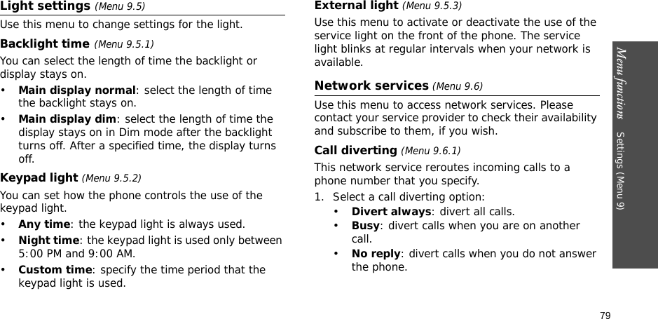 Menu functions    Settings (Menu 9)79Light settings (Menu 9.5)Use this menu to change settings for the light.Backlight time(Menu 9.5.1)You can select the length of time the backlight or display stays on.•Main display normal: select the length of time the backlight stays on.•Main display dim: select the length of time the display stays on in Dim mode after the backlight turns off. After a specified time, the display turns off.Keypad light (Menu 9.5.2)You can set how the phone controls the use of the keypad light.•Any time: the keypad light is always used.•Night time: the keypad light is used only between 5:00 PM and 9:00 AM.•Custom time: specify the time period that the keypad light is used.External light (Menu 9.5.3)Use this menu to activate or deactivate the use of the service light on the front of the phone. The service light blinks at regular intervals when your network is available.Network services (Menu 9.6)Use this menu to access network services. Please contact your service provider to check their availability and subscribe to them, if you wish.Call diverting (Menu 9.6.1)This network service reroutes incoming calls to a phone number that you specify.1. Select a call diverting option:•Divert always: divert all calls.•Busy: divert calls when you are on another call.•No reply: divert calls when you do not answer the phone.