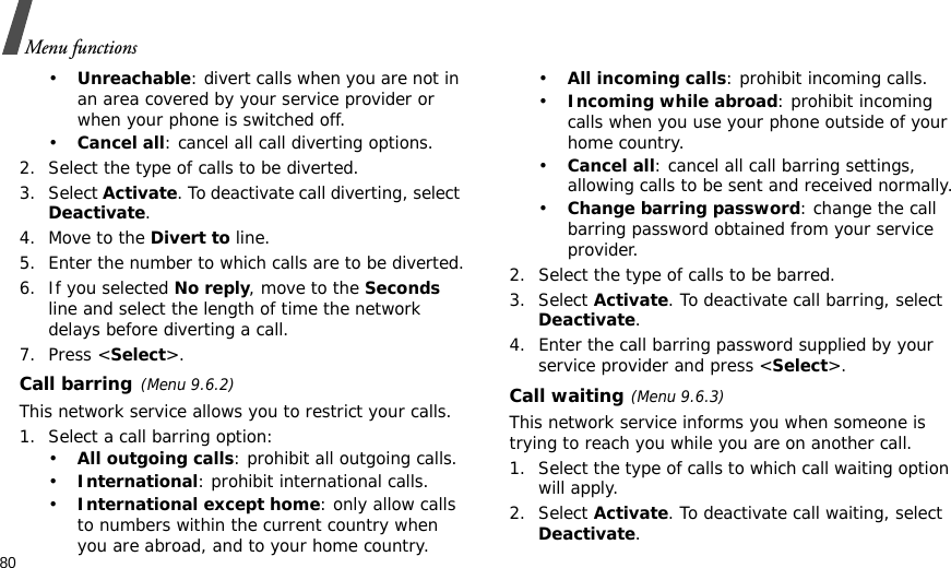 80Menu functions•Unreachable: divert calls when you are not in an area covered by your service provider or when your phone is switched off.•Cancel all: cancel all call diverting options.2. Select the type of calls to be diverted.3. Select Activate. To deactivate call diverting, select Deactivate.4. Move to the Divert to line.5. Enter the number to which calls are to be diverted.6. If you selected No reply, move to the Seconds line and select the length of time the network delays before diverting a call.7. Press &lt;Select&gt;.Call barring(Menu 9.6.2)This network service allows you to restrict your calls.1. Select a call barring option:•All outgoing calls: prohibit all outgoing calls.•International: prohibit international calls.•International except home: only allow calls to numbers within the current country when you are abroad, and to your home country.•All incoming calls: prohibit incoming calls.•Incoming while abroad: prohibit incoming calls when you use your phone outside of your home country.•Cancel all: cancel all call barring settings, allowing calls to be sent and received normally.•Change barring password: change the call barring password obtained from your service provider.2. Select the type of calls to be barred. 3. Select Activate. To deactivate call barring, select Deactivate.4. Enter the call barring password supplied by your service provider and press &lt;Select&gt;.Call waiting(Menu 9.6.3)This network service informs you when someone is trying to reach you while you are on another call.1. Select the type of calls to which call waiting option will apply.2. Select Activate. To deactivate call waiting, select Deactivate. 
