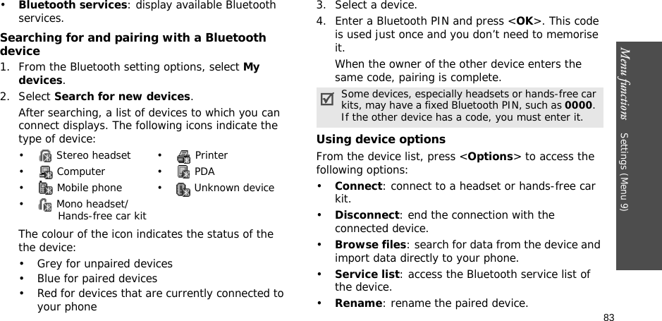 Menu functions    Settings (Menu 9)83•Bluetooth services: display available Bluetooth services. Searching for and pairing with a Bluetooth device1. From the Bluetooth setting options, select My devices.2. Select Search for new devices.After searching, a list of devices to which you can connect displays. The following icons indicate the type of device:The colour of the icon indicates the status of the the device:• Grey for unpaired devices• Blue for paired devices• Red for devices that are currently connected to your phone3. Select a device.4. Enter a Bluetooth PIN and press &lt;OK&gt;. This code is used just once and you don’t need to memorise it.When the owner of the other device enters the same code, pairing is complete.Using device optionsFrom the device list, press &lt;Options&gt; to access the following options: •Connect: connect to a headset or hands-free car kit.•Disconnect: end the connection with the connected device.•Browse files: search for data from the device and import data directly to your phone.•Service list: access the Bluetooth service list of the device.•Rename: rename the paired device.•  Stereo headset •  Printer• Computer • PDA•  Mobile phone •  Unknown device•  Mono headset/       Hands-free car kitSome devices, especially headsets or hands-free car kits, may have a fixed Bluetooth PIN, such as 0000. If the other device has a code, you must enter it.