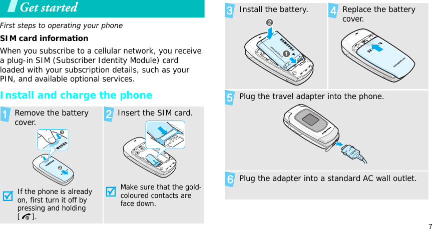7Get startedFirst steps to operating your phoneSIM card informationWhen you subscribe to a cellular network, you receive a plug-in SIM (Subscriber Identity Module) card loaded with your subscription details, such as your PIN, and available optional services.Install and charge the phoneRemove the battery cover.If the phone is already on, first turn it off by pressing and holding []. Insert the SIM card.Make sure that the gold-coloured contacts are face down.Install the battery. Replace the battery cover.Plug the travel adapter into the phone.Plug the adapter into a standard AC wall outlet.
