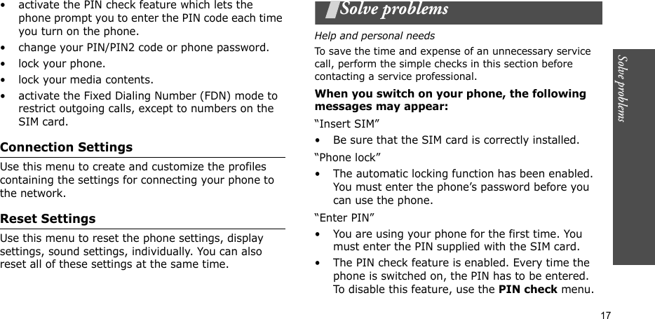Solve problems  17• activate the PIN check feature which lets the phone prompt you to enter the PIN code each time you turn on the phone.• change your PIN/PIN2 code or phone password.• lock your phone.• lock your media contents.• activate the Fixed Dialing Number (FDN) mode to restrict outgoing calls, except to numbers on the SIM card.Connection SettingsUse this menu to create and customize the profiles containing the settings for connecting your phone to the network. Reset SettingsUse this menu to reset the phone settings, display settings, sound settings, individually. You can also reset all of these settings at the same time.Solve problemsHelp and personal needsTo save the time and expense of an unnecessary service call, perform the simple checks in this section before contacting a service professional.When you switch on your phone, the following messages may appear:“Insert SIM”• Be sure that the SIM card is correctly installed.“Phone lock”• The automatic locking function has been enabled. You must enter the phone’s password before you can use the phone.“Enter PIN”• You are using your phone for the first time. You must enter the PIN supplied with the SIM card.• The PIN check feature is enabled. Every time the phone is switched on, the PIN has to be entered. To disable this feature, use the PIN check menu.