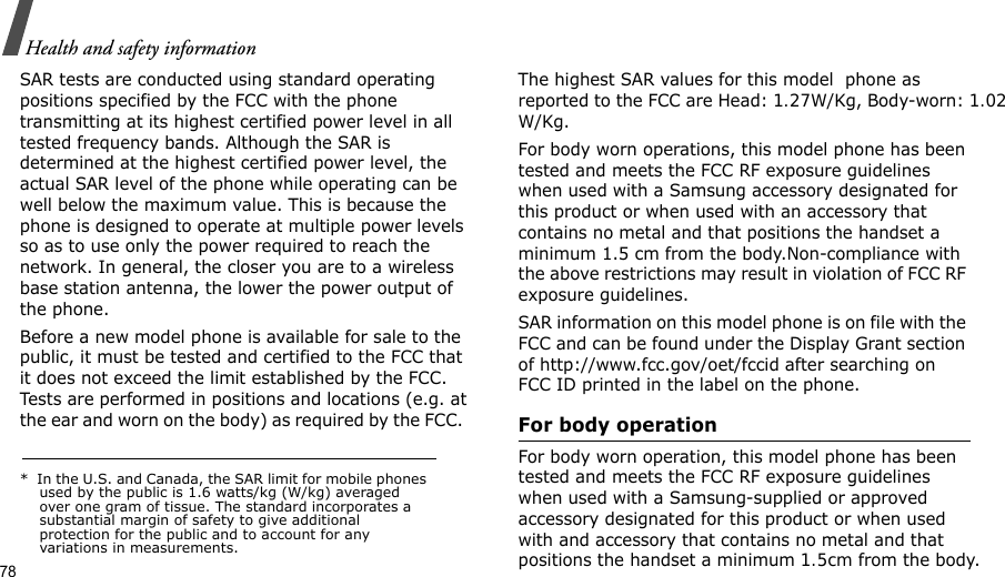 78Health and safety informationSAR tests are conducted using standard operating positions specified by the FCC with the phone transmitting at its highest certified power level in all tested frequency bands. Although the SAR is determined at the highest certified power level, the actual SAR level of the phone while operating can be well below the maximum value. This is because the phone is designed to operate at multiple power levels so as to use only the power required to reach the network. In general, the closer you are to a wireless base station antenna, the lower the power output of the phone.Before a new model phone is available for sale to the public, it must be tested and certified to the FCC that it does not exceed the limit established by the FCC. Tests are performed in positions and locations (e.g. at the ear and worn on the body) as required by the FCC.  The highest SAR values for this model  phone as reported to the FCC are Head: 1.27W/Kg, Body-worn: 1.02W/Kg.For body worn operations, this model phone has been tested and meets the FCC RF exposure guidelines when used with a Samsung accessory designated for this product or when used with an accessory that contains no metal and that positions the handset a minimum 1.5 cm from the body.Non-compliance with the above restrictions may result in violation of FCC RF exposure guidelines. SAR information on this model phone is on file with the FCC and can be found under the Display Grant section of http://www.fcc.gov/oet/fccid after searching on FCC ID printed in the label on the phone.For body operationFor body worn operation, this model phone has been tested and meets the FCC RF exposure guidelines when used with a Samsung-supplied or approved accessory designated for this product or when used with and accessory that contains no metal and that positions the handset a minimum 1.5cm from the body.*  In the U.S. and Canada, the SAR limit for mobile phones used by the public is 1.6 watts/kg (W/kg) averaged over one gram of tissue. The standard incorporates a substantial margin of safety to give additional protection for the public and to account for any variations in measurements.