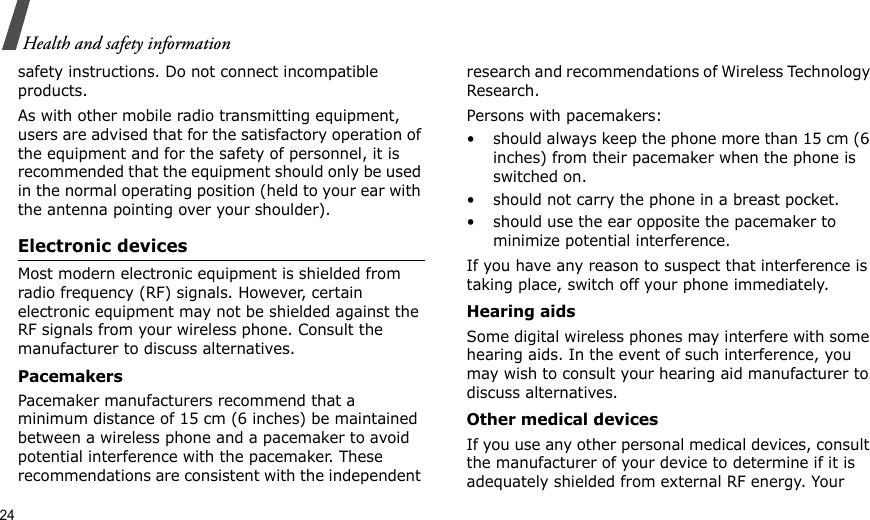24Health and safety informationsafety instructions. Do not connect incompatible products.As with other mobile radio transmitting equipment, users are advised that for the satisfactory operation of the equipment and for the safety of personnel, it is recommended that the equipment should only be used in the normal operating position (held to your ear with the antenna pointing over your shoulder).Electronic devicesMost modern electronic equipment is shielded from radio frequency (RF) signals. However, certain electronic equipment may not be shielded against the RF signals from your wireless phone. Consult the manufacturer to discuss alternatives.PacemakersPacemaker manufacturers recommend that a minimum distance of 15 cm (6 inches) be maintained between a wireless phone and a pacemaker to avoid potential interference with the pacemaker. These recommendations are consistent with the independent research and recommendations of Wireless Technology Research.Persons with pacemakers:• should always keep the phone more than 15 cm (6 inches) from their pacemaker when the phone is switched on.• should not carry the phone in a breast pocket.• should use the ear opposite the pacemaker to minimize potential interference.If you have any reason to suspect that interference is taking place, switch off your phone immediately.Hearing aidsSome digital wireless phones may interfere with some hearing aids. In the event of such interference, you may wish to consult your hearing aid manufacturer to discuss alternatives.Other medical devicesIf you use any other personal medical devices, consult the manufacturer of your device to determine if it is adequately shielded from external RF energy. Your 