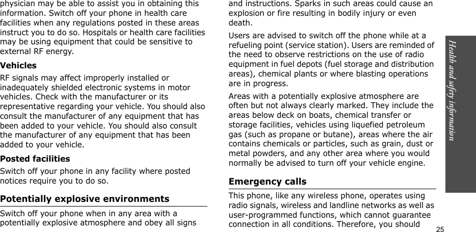 Health and safety information  25physician may be able to assist you in obtaining this information. Switch off your phone in health care facilities when any regulations posted in these areas instruct you to do so. Hospitals or health care facilities may be using equipment that could be sensitive to external RF energy.VehiclesRF signals may affect improperly installed or inadequately shielded electronic systems in motor vehicles. Check with the manufacturer or its representative regarding your vehicle. You should also consult the manufacturer of any equipment that has been added to your vehicle. You should also consult the manufacturer of any equipment that has been added to your vehicle.Posted facilitiesSwitch off your phone in any facility where posted notices require you to do so.Potentially explosive environmentsSwitch off your phone when in any area with a potentially explosive atmosphere and obey all signs and instructions. Sparks in such areas could cause an explosion or fire resulting in bodily injury or even death.Users are advised to switch off the phone while at a refueling point (service station). Users are reminded of the need to observe restrictions on the use of radio equipment in fuel depots (fuel storage and distribution areas), chemical plants or where blasting operations are in progress.Areas with a potentially explosive atmosphere are often but not always clearly marked. They include the areas below deck on boats, chemical transfer or storage facilities, vehicles using liquefied petroleum gas (such as propane or butane), areas where the air contains chemicals or particles, such as grain, dust or metal powders, and any other area where you would normally be advised to turn off your vehicle engine.Emergency callsThis phone, like any wireless phone, operates using radio signals, wireless and landline networks as well as user-programmed functions, which cannot guarantee connection in all conditions. Therefore, you should 