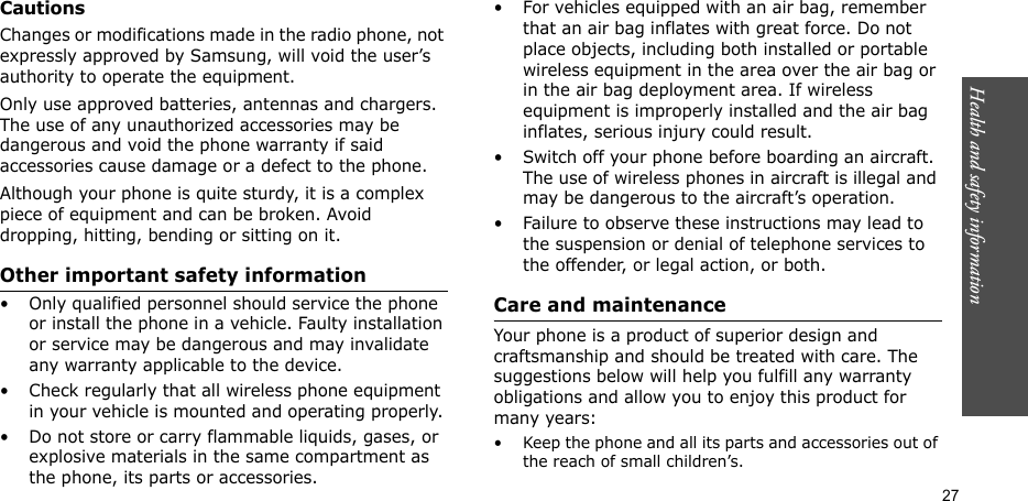 Health and safety information  27CautionsChanges or modifications made in the radio phone, not expressly approved by Samsung, will void the user’s authority to operate the equipment.Only use approved batteries, antennas and chargers. The use of any unauthorized accessories may be dangerous and void the phone warranty if said accessories cause damage or a defect to the phone.Although your phone is quite sturdy, it is a complex piece of equipment and can be broken. Avoid dropping, hitting, bending or sitting on it.Other important safety information• Only qualified personnel should service the phone or install the phone in a vehicle. Faulty installation or service may be dangerous and may invalidate any warranty applicable to the device.• Check regularly that all wireless phone equipment in your vehicle is mounted and operating properly.• Do not store or carry flammable liquids, gases, or explosive materials in the same compartment as the phone, its parts or accessories.• For vehicles equipped with an air bag, remember that an air bag inflates with great force. Do not place objects, including both installed or portable wireless equipment in the area over the air bag or in the air bag deployment area. If wireless equipment is improperly installed and the air bag inflates, serious injury could result.• Switch off your phone before boarding an aircraft. The use of wireless phones in aircraft is illegal and may be dangerous to the aircraft’s operation.• Failure to observe these instructions may lead to the suspension or denial of telephone services to the offender, or legal action, or both.Care and maintenanceYour phone is a product of superior design and craftsmanship and should be treated with care. The suggestions below will help you fulfill any warranty obligations and allow you to enjoy this product for many years:• Keep the phone and all its parts and accessories out of the reach of small children’s.
