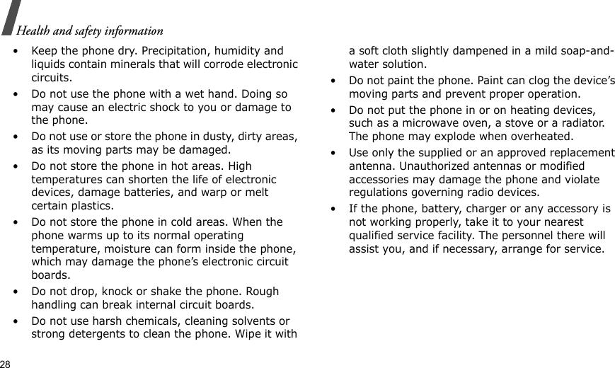 28Health and safety information• Keep the phone dry. Precipitation, humidity and liquids contain minerals that will corrode electronic circuits.• Do not use the phone with a wet hand. Doing so may cause an electric shock to you or damage to the phone.• Do not use or store the phone in dusty, dirty areas, as its moving parts may be damaged.• Do not store the phone in hot areas. High temperatures can shorten the life of electronic devices, damage batteries, and warp or melt certain plastics.• Do not store the phone in cold areas. When the phone warms up to its normal operating temperature, moisture can form inside the phone, which may damage the phone’s electronic circuit boards.• Do not drop, knock or shake the phone. Rough handling can break internal circuit boards.• Do not use harsh chemicals, cleaning solvents or strong detergents to clean the phone. Wipe it with a soft cloth slightly dampened in a mild soap-and-water solution.• Do not paint the phone. Paint can clog the device’s moving parts and prevent proper operation.• Do not put the phone in or on heating devices, such as a microwave oven, a stove or a radiator. The phone may explode when overheated.• Use only the supplied or an approved replacement antenna. Unauthorized antennas or modified accessories may damage the phone and violate regulations governing radio devices.• If the phone, battery, charger or any accessory is not working properly, take it to your nearest qualified service facility. The personnel there will assist you, and if necessary, arrange for service.