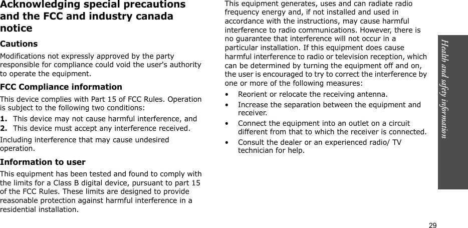 Health and safety information  29Acknowledging special precautions and the FCC and industry canada noticeCautionsModifications not expressly approved by the party responsible for compliance could void the user&apos;s authority to operate the equipment.FCC Compliance informationThis device complies with Part 15 of FCC Rules. Operation is subject to the following two conditions:1.This device may not cause harmful interference, and2.This device must accept any interference received.Including interference that may cause undesired operation.Information to userThis equipment has been tested and found to comply with the limits for a Class B digital device, pursuant to part 15 of the FCC Rules. These limits are designed to provide reasonable protection against harmful interference in a residential installation.This equipment generates, uses and can radiate radio frequency energy and, if not installed and used in accordance with the instructions, may cause harmful interference to radio communications. However, there is no guarantee that interference will not occur in a particular installation. If this equipment does cause harmful interference to radio or television reception, which can be determined by turning the equipment off and on, the user is encouraged to try to correct the interference by one or more of the following measures:• Reorient or relocate the receiving antenna.• Increase the separation between the equipment and receiver.• Connect the equipment into an outlet on a circuit different from that to which the receiver is connected.• Consult the dealer or an experienced radio/ TV technician for help.