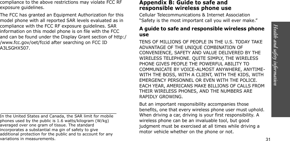 Health and safety information  31compliance to the above restrictions may violate FCC RF exposure guidelines.The FCC has granted an Equipment Authorization for this model phone with all reported SAR levels evaluated as in compliance with the FCC RF exposure guidelines. SAR information on this model phone is on file with the FCC and can be found under the Display Grant section of http://www.fcc.gov/oet/fccid after searching on FCC ID A3LSGHX507.In the United States and Canada, the SAR limit for mobile phones used by the public is 1.6 watts/kilogram (W/kg) averaged over one gram of tissue. The standard incorporates a substantial ma gin of safety to give additional protection for the public and to account for any variations in measurements.Appendix B: Guide to safe andresponsible wireless phone useCellular Telecommunications &amp; Internet Association “Safety is the most important call you will ever make.”A guide to safe and responsible wireless phone useTENS OF MILLIONS OF PEOPLE IN THE U.S. TODAY TAKE ADVANTAGE OF THE UNIQUE COMBINATION OF CONVENIENCE, SAFETY AND VALUE DELIVERED BY THE WIRELESS TELEPHONE. QUITE SIMPLY, THE WIRELESS PHONE GIVES PEOPLE THE POWERFUL ABILITY TO COMMUNICATE BY VOICE-ALMOST ANYWHERE, ANYTIME-WITH THE BOSS, WITH A CLIENT, WITH THE KIDS, WITH EMERGENCY PERSONNEL OR EVEN WITH THE POLICE. EACH YEAR, AMERICANS MAKE BILLIONS OF CALLS FROM THEIR WIRELESS PHONES, AND THE NUMBERS ARE RAPIDLY GROWING.But an important responsibility accompanies those benefits, one that every wireless phone user must uphold. When driving a car, driving is your first responsibility. A wireless phone can be an invaluable tool, but good judgment must be exercised at all times while driving a motor vehicle whether on the phone or not.