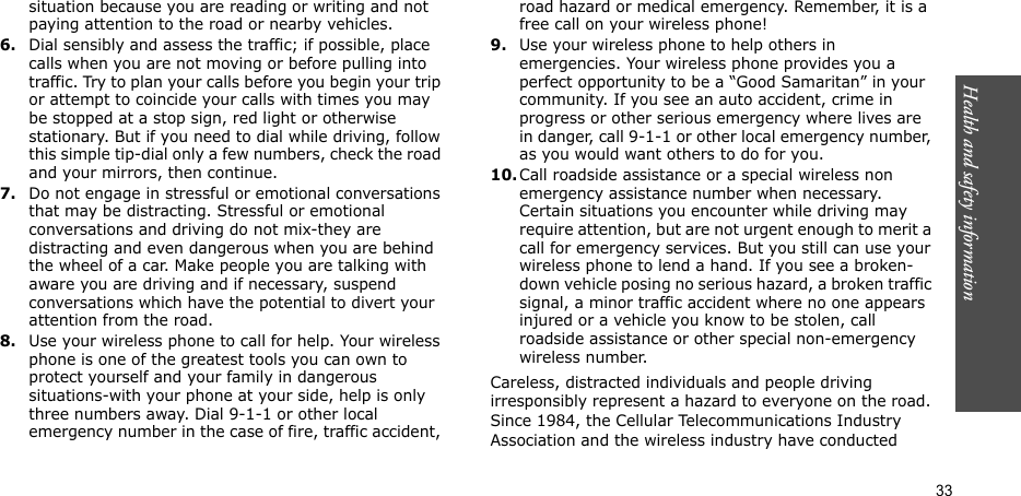 Health and safety information  33situation because you are reading or writing and not paying attention to the road or nearby vehicles.6.Dial sensibly and assess the traffic; if possible, place calls when you are not moving or before pulling into traffic. Try to plan your calls before you begin your trip or attempt to coincide your calls with times you may be stopped at a stop sign, red light or otherwise stationary. But if you need to dial while driving, follow this simple tip-dial only a few numbers, check the road and your mirrors, then continue.7.Do not engage in stressful or emotional conversations that may be distracting. Stressful or emotional conversations and driving do not mix-they are distracting and even dangerous when you are behind the wheel of a car. Make people you are talking with aware you are driving and if necessary, suspend conversations which have the potential to divert your attention from the road.8.Use your wireless phone to call for help. Your wireless phone is one of the greatest tools you can own to protect yourself and your family in dangerous situations-with your phone at your side, help is only three numbers away. Dial 9-1-1 or other local emergency number in the case of fire, traffic accident, road hazard or medical emergency. Remember, it is a free call on your wireless phone!9.Use your wireless phone to help others in emergencies. Your wireless phone provides you a perfect opportunity to be a “Good Samaritan” in your community. If you see an auto accident, crime in progress or other serious emergency where lives are in danger, call 9-1-1 or other local emergency number, as you would want others to do for you.10.Call roadside assistance or a special wireless non emergency assistance number when necessary. Certain situations you encounter while driving may require attention, but are not urgent enough to merit a call for emergency services. But you still can use your wireless phone to lend a hand. If you see a broken-down vehicle posing no serious hazard, a broken traffic signal, a minor traffic accident where no one appears injured or a vehicle you know to be stolen, call roadside assistance or other special non-emergency wireless number.Careless, distracted individuals and people driving irresponsibly represent a hazard to everyone on the road. Since 1984, the Cellular Telecommunications Industry Association and the wireless industry have conducted 