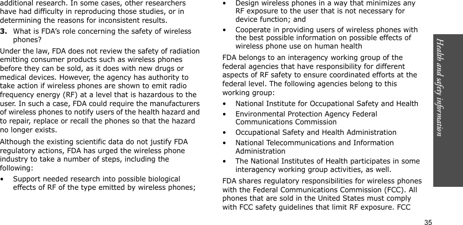 Health and safety information  35additional research. In some cases, other researchers have had difficulty in reproducing those studies, or in determining the reasons for inconsistent results.3.What is FDA’s role concerning the safety of wireless phones?Under the law, FDA does not review the safety of radiation emitting consumer products such as wireless phones before they can be sold, as it does with new drugs or medical devices. However, the agency has authority to take action if wireless phones are shown to emit radio frequency energy (RF) at a level that is hazardous to the user. In such a case, FDA could require the manufacturers of wireless phones to notify users of the health hazard and to repair, replace or recall the phones so that the hazard no longer exists.Although the existing scientific data do not justify FDA regulatory actions, FDA has urged the wireless phone industry to take a number of steps, including the following:• Support needed research into possible biological effects of RF of the type emitted by wireless phones;• Design wireless phones in a way that minimizes any RF exposure to the user that is not necessary for device function; and• Cooperate in providing users of wireless phones with the best possible information on possible effects of wireless phone use on human healthFDA belongs to an interagency working group of the federal agencies that have responsibility for different aspects of RF safety to ensure coordinated efforts at the federal level. The following agencies belong to this working group:• National Institute for Occupational Safety and Health• Environmental Protection Agency Federal Communications Commission• Occupational Safety and Health Administration• National Telecommunications and Information Administration• The National Institutes of Health participates in some interagency working group activities, as well.FDA shares regulatory responsibilities for wireless phones with the Federal Communications Commission (FCC). All phones that are sold in the United States must comply with FCC safety guidelines that limit RF exposure. FCC 