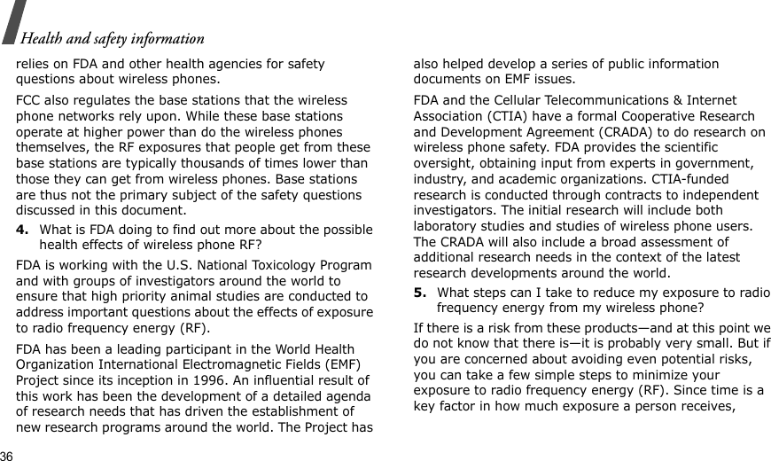 36Health and safety informationrelies on FDA and other health agencies for safety questions about wireless phones.FCC also regulates the base stations that the wireless phone networks rely upon. While these base stations operate at higher power than do the wireless phones themselves, the RF exposures that people get from these base stations are typically thousands of times lower than those they can get from wireless phones. Base stations are thus not the primary subject of the safety questions discussed in this document.4.What is FDA doing to find out more about the possible health effects of wireless phone RF?FDA is working with the U.S. National Toxicology Program and with groups of investigators around the world to ensure that high priority animal studies are conducted to address important questions about the effects of exposure to radio frequency energy (RF).FDA has been a leading participant in the World Health Organization International Electromagnetic Fields (EMF) Project since its inception in 1996. An influential result of this work has been the development of a detailed agenda of research needs that has driven the establishment of new research programs around the world. The Project has also helped develop a series of public information documents on EMF issues.FDA and the Cellular Telecommunications &amp; Internet Association (CTIA) have a formal Cooperative Research and Development Agreement (CRADA) to do research on wireless phone safety. FDA provides the scientific oversight, obtaining input from experts in government, industry, and academic organizations. CTIA-funded research is conducted through contracts to independent investigators. The initial research will include both laboratory studies and studies of wireless phone users. The CRADA will also include a broad assessment of additional research needs in the context of the latest research developments around the world.5.What steps can I take to reduce my exposure to radio frequency energy from my wireless phone?If there is a risk from these products—and at this point we do not know that there is—it is probably very small. But if you are concerned about avoiding even potential risks, you can take a few simple steps to minimize your exposure to radio frequency energy (RF). Since time is a key factor in how much exposure a person receives, 
