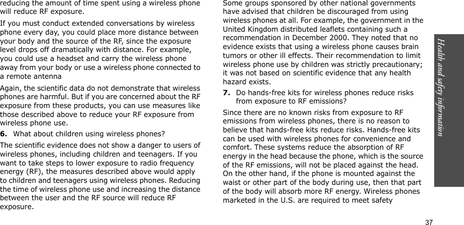 Health and safety information  37reducing the amount of time spent using a wireless phone will reduce RF exposure.If you must conduct extended conversations by wireless phone every day, you could place more distance between your body and the source of the RF, since the exposure level drops off dramatically with distance. For example, you could use a headset and carry the wireless phone away from your body or use a wireless phone connected to a remote antennaAgain, the scientific data do not demonstrate that wireless phones are harmful. But if you are concerned about the RF exposure from these products, you can use measures like those described above to reduce your RF exposure from wireless phone use.6.What about children using wireless phones?The scientific evidence does not show a danger to users of wireless phones, including children and teenagers. If you want to take steps to lower exposure to radio frequency energy (RF), the measures described above would apply to children and teenagers using wireless phones. Reducing the time of wireless phone use and increasing the distance between the user and the RF source will reduce RF exposure.Some groups sponsored by other national governments have advised that children be discouraged from using wireless phones at all. For example, the government in the United Kingdom distributed leaflets containing such a recommendation in December 2000. They noted that no evidence exists that using a wireless phone causes brain tumors or other ill effects. Their recommendation to limit wireless phone use by children was strictly precautionary; it was not based on scientific evidence that any health hazard exists.7.Do hands-free kits for wireless phones reduce risks from exposure to RF emissions?Since there are no known risks from exposure to RF emissions from wireless phones, there is no reason to believe that hands-free kits reduce risks. Hands-free kits can be used with wireless phones for convenience and comfort. These systems reduce the absorption of RF energy in the head because the phone, which is the source of the RF emissions, will not be placed against the head. On the other hand, if the phone is mounted against the waist or other part of the body during use, then that part of the body will absorb more RF energy. Wireless phones marketed in the U.S. are required to meet safety 