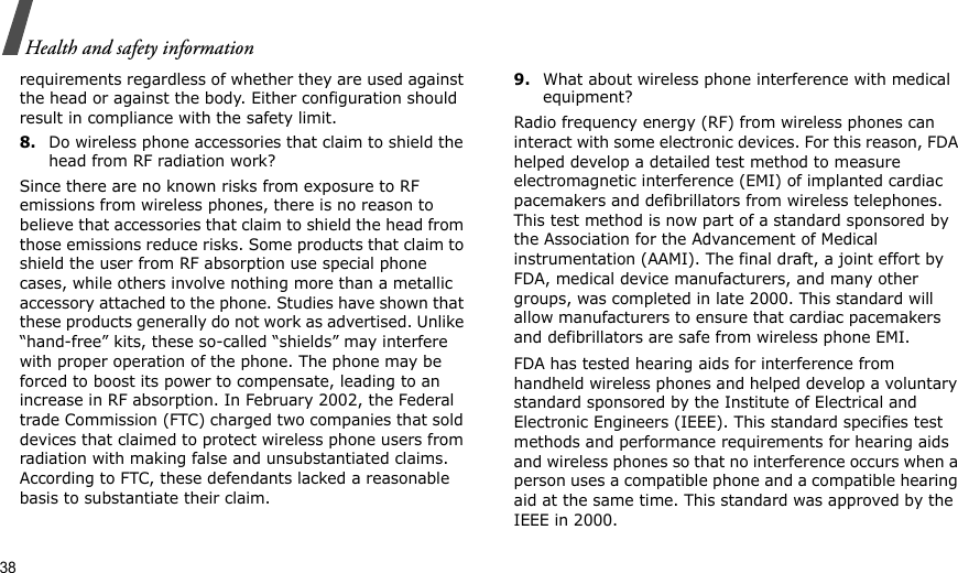 38Health and safety informationrequirements regardless of whether they are used against the head or against the body. Either configuration should result in compliance with the safety limit.8.Do wireless phone accessories that claim to shield the head from RF radiation work?Since there are no known risks from exposure to RF emissions from wireless phones, there is no reason to believe that accessories that claim to shield the head from those emissions reduce risks. Some products that claim to shield the user from RF absorption use special phone cases, while others involve nothing more than a metallic accessory attached to the phone. Studies have shown that these products generally do not work as advertised. Unlike “hand-free” kits, these so-called “shields” may interfere with proper operation of the phone. The phone may be forced to boost its power to compensate, leading to an increase in RF absorption. In February 2002, the Federal trade Commission (FTC) charged two companies that sold devices that claimed to protect wireless phone users from radiation with making false and unsubstantiated claims. According to FTC, these defendants lacked a reasonable basis to substantiate their claim.9.What about wireless phone interference with medical equipment?Radio frequency energy (RF) from wireless phones can interact with some electronic devices. For this reason, FDA helped develop a detailed test method to measure electromagnetic interference (EMI) of implanted cardiac pacemakers and defibrillators from wireless telephones. This test method is now part of a standard sponsored by the Association for the Advancement of Medical instrumentation (AAMI). The final draft, a joint effort by FDA, medical device manufacturers, and many other groups, was completed in late 2000. This standard will allow manufacturers to ensure that cardiac pacemakers and defibrillators are safe from wireless phone EMI.FDA has tested hearing aids for interference from handheld wireless phones and helped develop a voluntary standard sponsored by the Institute of Electrical and Electronic Engineers (IEEE). This standard specifies test methods and performance requirements for hearing aids and wireless phones so that no interference occurs when a person uses a compatible phone and a compatible hearing aid at the same time. This standard was approved by the IEEE in 2000.