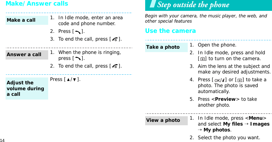 14Make/Answer callsStep outside the phoneBegin with your camera, the music player, the web, and other special featuresUse the camera1. In Idle mode, enter an area code and phone number.2. Press [ ].3. To end the call, press [ ].1. When the phone is ringing, press [ ].2. To end the call, press [ ].Press [ / ].Make a callAnswer a callAdjust the volume during a call1. Open the phone.2. In Idle mode, press and hold [] to turn on the camera.3. Aim the lens at the subject and make any desired adjustments.4. Press [ ] or [ ] to take a photo. The photo is saved automatically.5.Press &lt;Preview&gt; to take another photo.1. In Idle mode, press &lt;Menu&gt; and select My files → Images → My photos.2. Select the photo you want.Take a photoView a photo